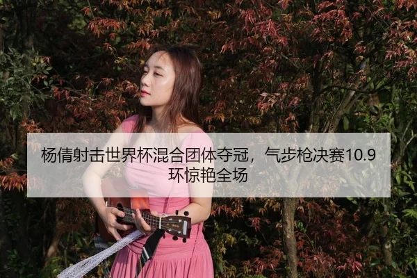 杨倩射击世界杯混合团体夺冠，气步枪决赛10.9环惊艳全场