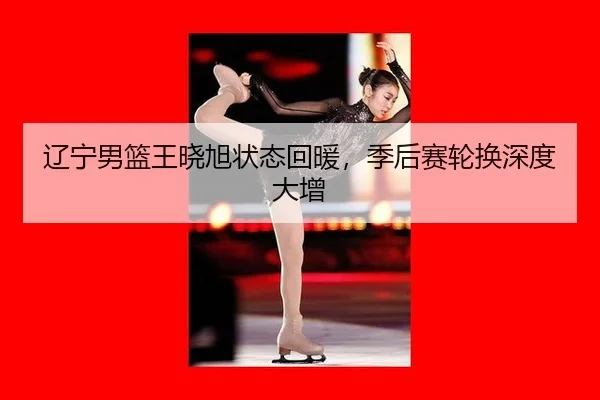 辽宁男篮王晓旭状态回暖，季后赛轮换深度大增