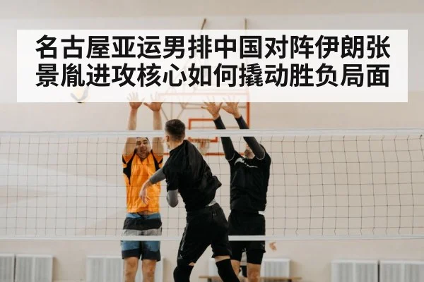 名古屋亚运男排中国对阵伊朗张景胤进攻核心如何撬动胜负局面